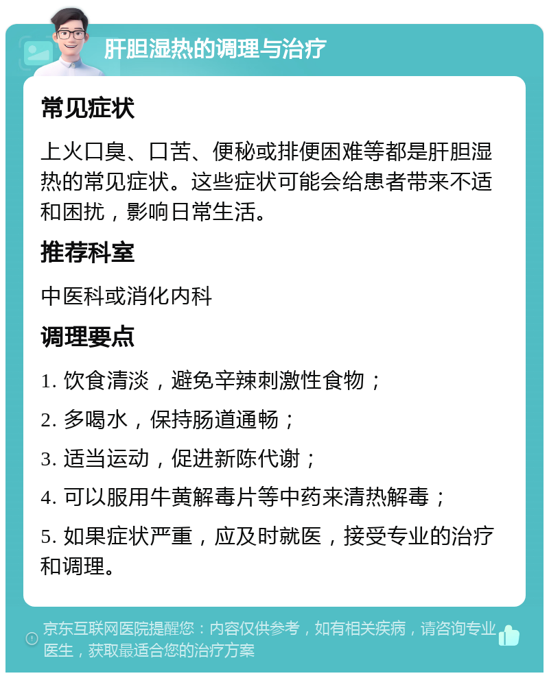 肝胆湿热的调理与治疗 常见症状 上火口臭、口苦、便秘或排便困难等都是肝胆湿热的常见症状。这些症状可能会给患者带来不适和困扰，影响日常生活。 推荐科室 中医科或消化内科 调理要点 1. 饮食清淡，避免辛辣刺激性食物； 2. 多喝水，保持肠道通畅； 3. 适当运动，促进新陈代谢； 4. 可以服用牛黄解毒片等中药来清热解毒； 5. 如果症状严重，应及时就医，接受专业的治疗和调理。