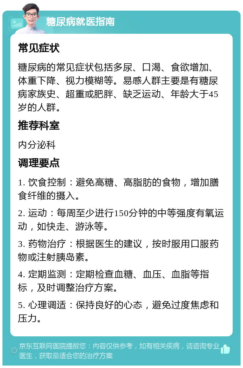 糖尿病就医指南 常见症状 糖尿病的常见症状包括多尿、口渴、食欲增加、体重下降、视力模糊等。易感人群主要是有糖尿病家族史、超重或肥胖、缺乏运动、年龄大于45岁的人群。 推荐科室 内分泌科 调理要点 1. 饮食控制：避免高糖、高脂肪的食物，增加膳食纤维的摄入。 2. 运动：每周至少进行150分钟的中等强度有氧运动，如快走、游泳等。 3. 药物治疗：根据医生的建议，按时服用口服药物或注射胰岛素。 4. 定期监测：定期检查血糖、血压、血脂等指标，及时调整治疗方案。 5. 心理调适：保持良好的心态，避免过度焦虑和压力。