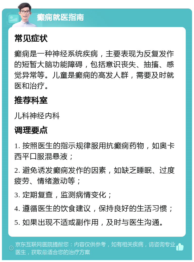 癫痫就医指南 常见症状 癫痫是一种神经系统疾病，主要表现为反复发作的短暂大脑功能障碍，包括意识丧失、抽搐、感觉异常等。儿童是癫痫的高发人群，需要及时就医和治疗。 推荐科室 儿科神经内科 调理要点 1. 按照医生的指示规律服用抗癫痫药物，如奥卡西平口服混悬液； 2. 避免诱发癫痫发作的因素，如缺乏睡眠、过度疲劳、情绪激动等； 3. 定期复查，监测病情变化； 4. 遵循医生的饮食建议，保持良好的生活习惯； 5. 如果出现不适或副作用，及时与医生沟通。