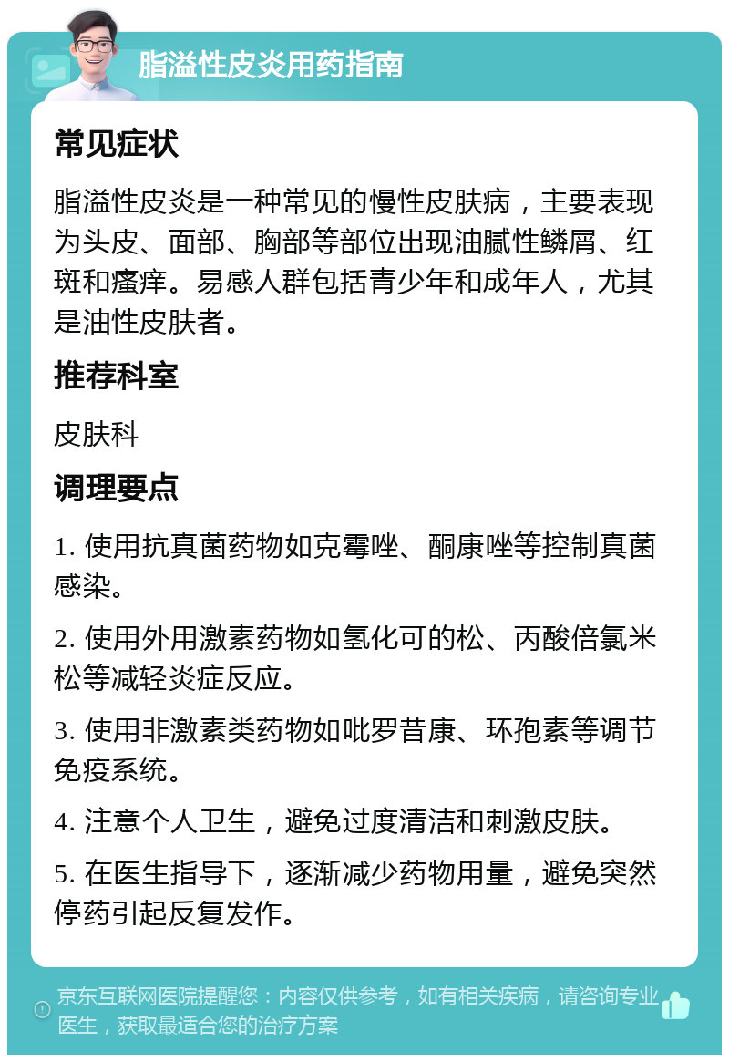 脂溢性皮炎用药指南 常见症状 脂溢性皮炎是一种常见的慢性皮肤病，主要表现为头皮、面部、胸部等部位出现油腻性鳞屑、红斑和瘙痒。易感人群包括青少年和成年人，尤其是油性皮肤者。 推荐科室 皮肤科 调理要点 1. 使用抗真菌药物如克霉唑、酮康唑等控制真菌感染。 2. 使用外用激素药物如氢化可的松、丙酸倍氯米松等减轻炎症反应。 3. 使用非激素类药物如吡罗昔康、环孢素等调节免疫系统。 4. 注意个人卫生，避免过度清洁和刺激皮肤。 5. 在医生指导下，逐渐减少药物用量，避免突然停药引起反复发作。