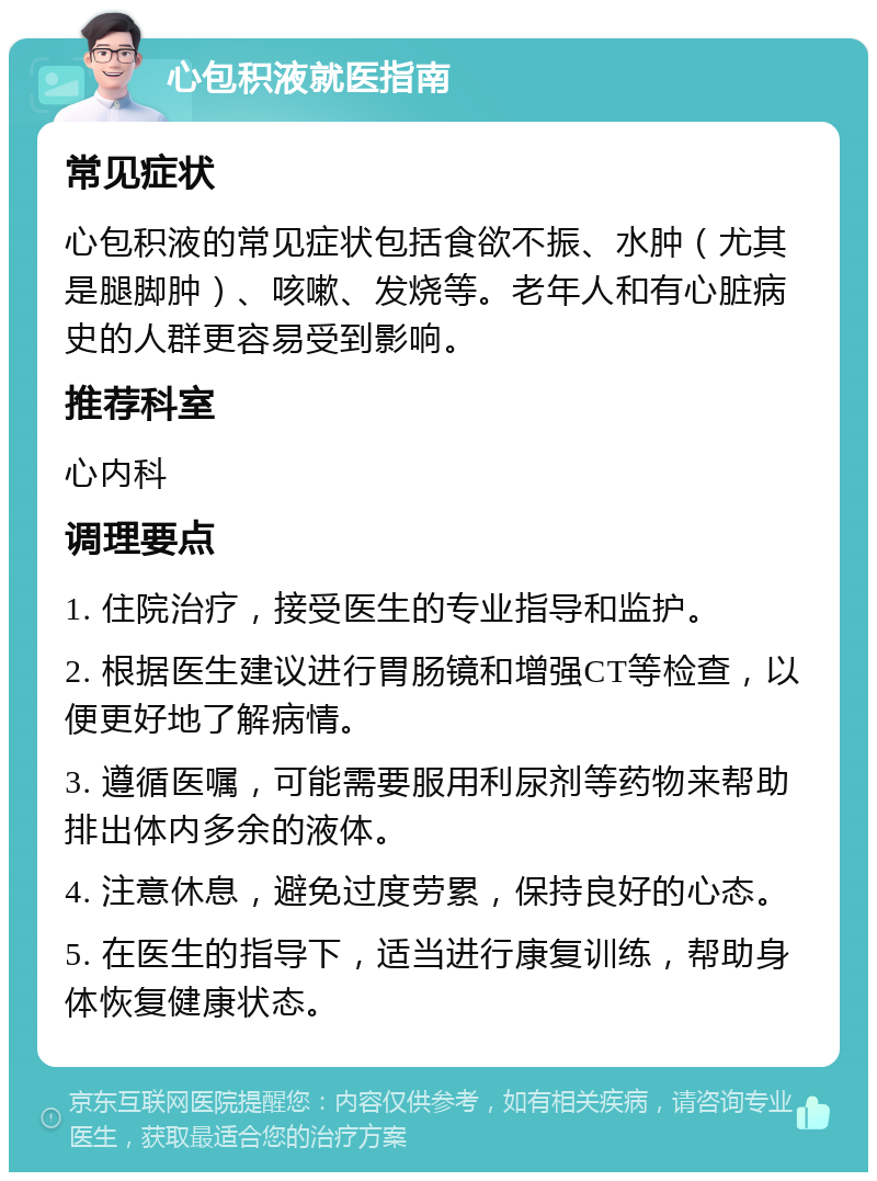 心包积液就医指南 常见症状 心包积液的常见症状包括食欲不振、水肿（尤其是腿脚肿）、咳嗽、发烧等。老年人和有心脏病史的人群更容易受到影响。 推荐科室 心内科 调理要点 1. 住院治疗，接受医生的专业指导和监护。 2. 根据医生建议进行胃肠镜和增强CT等检查，以便更好地了解病情。 3. 遵循医嘱，可能需要服用利尿剂等药物来帮助排出体内多余的液体。 4. 注意休息，避免过度劳累，保持良好的心态。 5. 在医生的指导下，适当进行康复训练，帮助身体恢复健康状态。