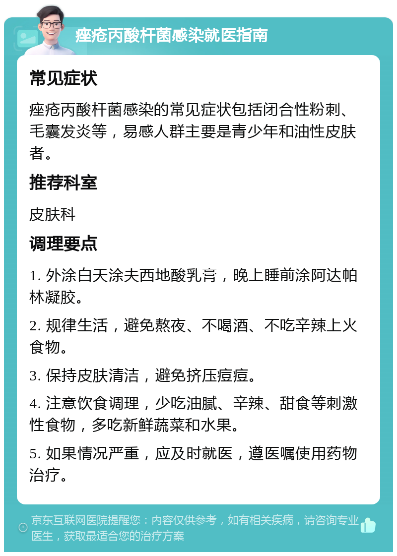 痤疮丙酸杆菌感染就医指南 常见症状 痤疮丙酸杆菌感染的常见症状包括闭合性粉刺、毛囊发炎等，易感人群主要是青少年和油性皮肤者。 推荐科室 皮肤科 调理要点 1. 外涂白天涂夫西地酸乳膏，晚上睡前涂阿达帕林凝胶。 2. 规律生活，避免熬夜、不喝酒、不吃辛辣上火食物。 3. 保持皮肤清洁，避免挤压痘痘。 4. 注意饮食调理，少吃油腻、辛辣、甜食等刺激性食物，多吃新鲜蔬菜和水果。 5. 如果情况严重，应及时就医，遵医嘱使用药物治疗。