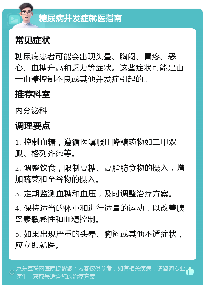 糖尿病并发症就医指南 常见症状 糖尿病患者可能会出现头晕、胸闷、胃疼、恶心、血糖升高和乏力等症状。这些症状可能是由于血糖控制不良或其他并发症引起的。 推荐科室 内分泌科 调理要点 1. 控制血糖，遵循医嘱服用降糖药物如二甲双胍、格列齐德等。 2. 调整饮食，限制高糖、高脂肪食物的摄入，增加蔬菜和全谷物的摄入。 3. 定期监测血糖和血压，及时调整治疗方案。 4. 保持适当的体重和进行适量的运动，以改善胰岛素敏感性和血糖控制。 5. 如果出现严重的头晕、胸闷或其他不适症状，应立即就医。