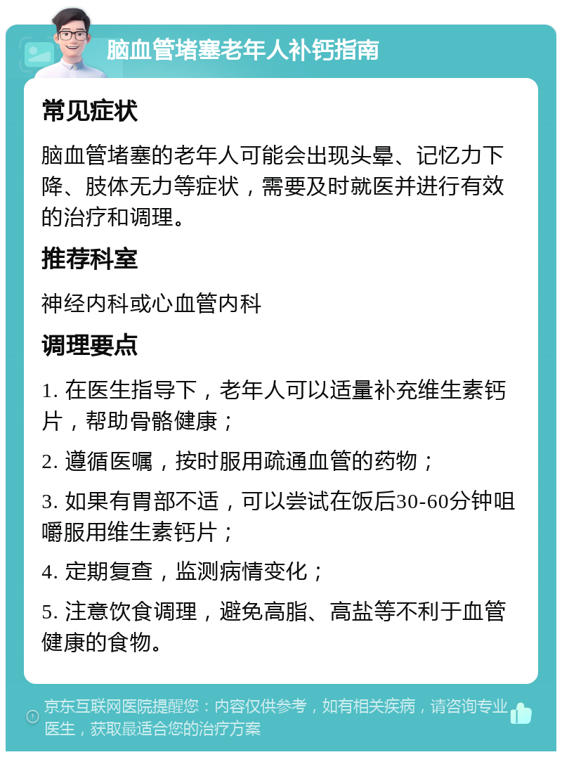 脑血管堵塞老年人补钙指南 常见症状 脑血管堵塞的老年人可能会出现头晕、记忆力下降、肢体无力等症状，需要及时就医并进行有效的治疗和调理。 推荐科室 神经内科或心血管内科 调理要点 1. 在医生指导下，老年人可以适量补充维生素钙片，帮助骨骼健康； 2. 遵循医嘱，按时服用疏通血管的药物； 3. 如果有胃部不适，可以尝试在饭后30-60分钟咀嚼服用维生素钙片； 4. 定期复查，监测病情变化； 5. 注意饮食调理，避免高脂、高盐等不利于血管健康的食物。