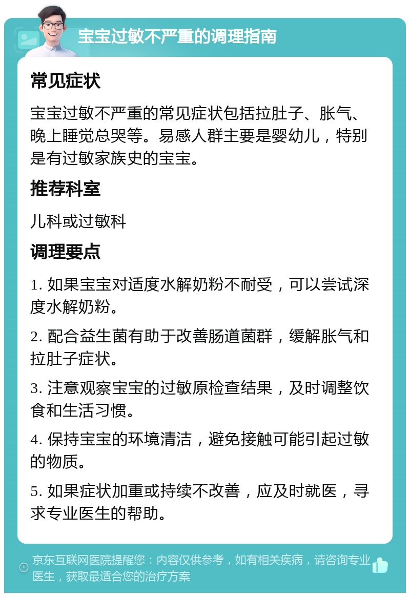 宝宝过敏不严重的调理指南 常见症状 宝宝过敏不严重的常见症状包括拉肚子、胀气、晚上睡觉总哭等。易感人群主要是婴幼儿，特别是有过敏家族史的宝宝。 推荐科室 儿科或过敏科 调理要点 1. 如果宝宝对适度水解奶粉不耐受，可以尝试深度水解奶粉。 2. 配合益生菌有助于改善肠道菌群，缓解胀气和拉肚子症状。 3. 注意观察宝宝的过敏原检查结果，及时调整饮食和生活习惯。 4. 保持宝宝的环境清洁，避免接触可能引起过敏的物质。 5. 如果症状加重或持续不改善，应及时就医，寻求专业医生的帮助。