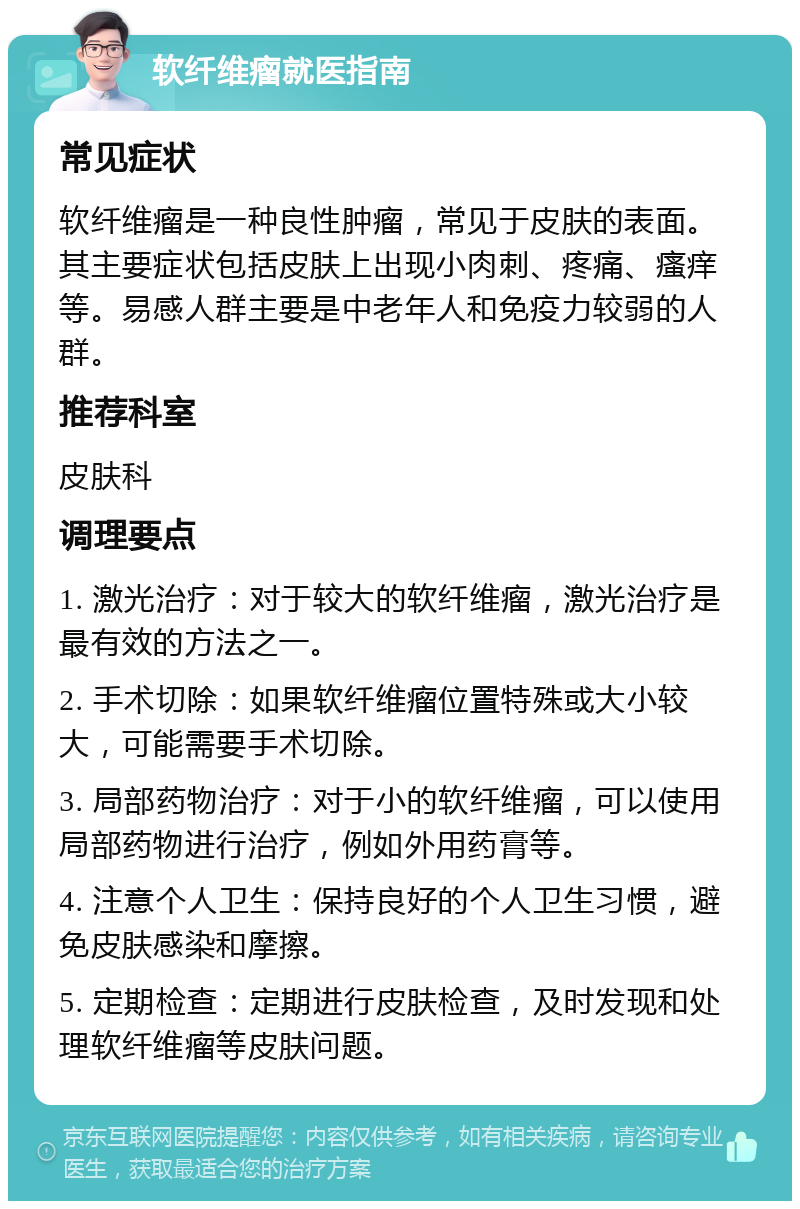 软纤维瘤就医指南 常见症状 软纤维瘤是一种良性肿瘤，常见于皮肤的表面。其主要症状包括皮肤上出现小肉刺、疼痛、瘙痒等。易感人群主要是中老年人和免疫力较弱的人群。 推荐科室 皮肤科 调理要点 1. 激光治疗：对于较大的软纤维瘤，激光治疗是最有效的方法之一。 2. 手术切除：如果软纤维瘤位置特殊或大小较大，可能需要手术切除。 3. 局部药物治疗：对于小的软纤维瘤，可以使用局部药物进行治疗，例如外用药膏等。 4. 注意个人卫生：保持良好的个人卫生习惯，避免皮肤感染和摩擦。 5. 定期检查：定期进行皮肤检查，及时发现和处理软纤维瘤等皮肤问题。