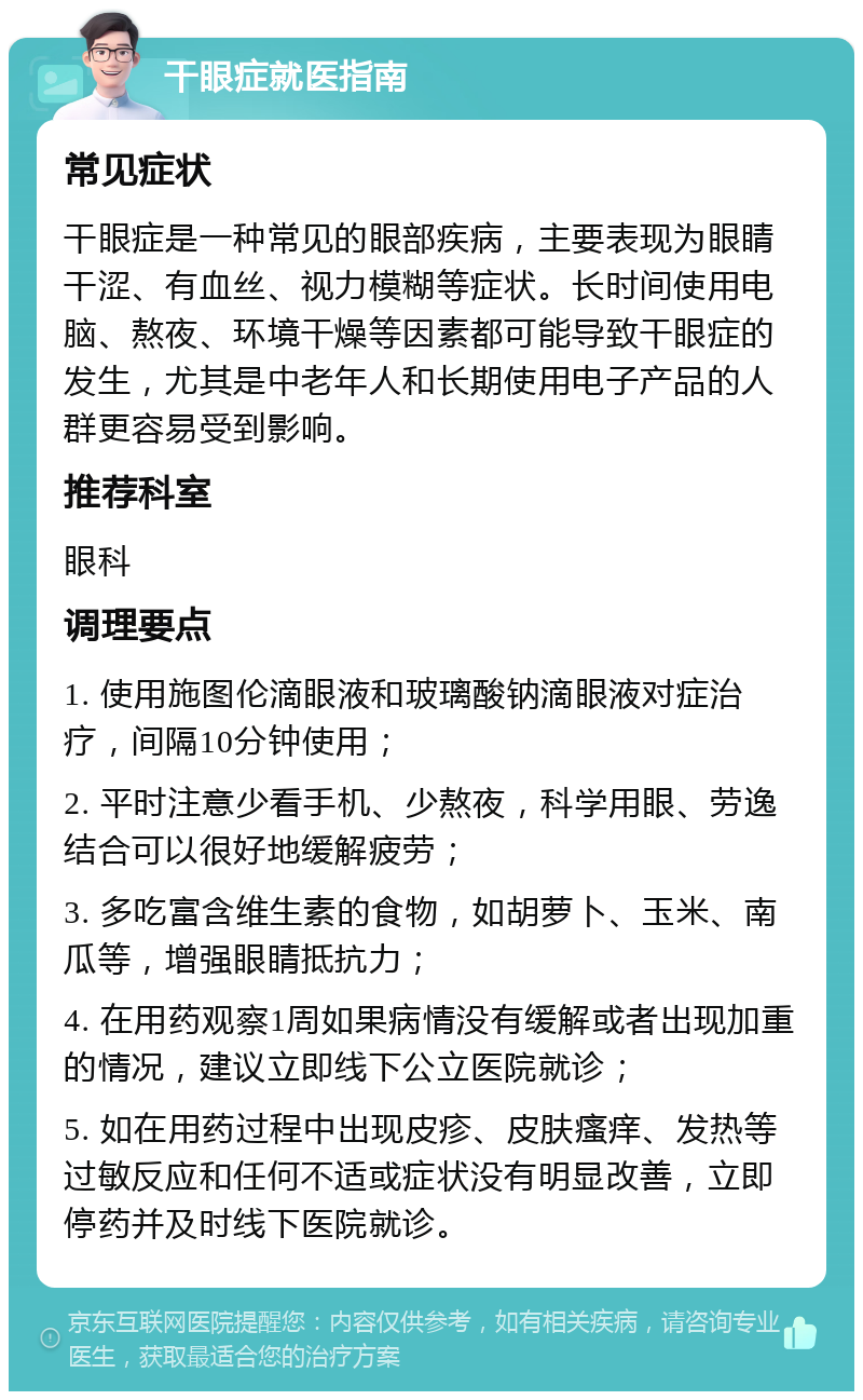 干眼症就医指南 常见症状 干眼症是一种常见的眼部疾病，主要表现为眼睛干涩、有血丝、视力模糊等症状。长时间使用电脑、熬夜、环境干燥等因素都可能导致干眼症的发生，尤其是中老年人和长期使用电子产品的人群更容易受到影响。 推荐科室 眼科 调理要点 1. 使用施图伦滴眼液和玻璃酸钠滴眼液对症治疗，间隔10分钟使用； 2. 平时注意少看手机、少熬夜，科学用眼、劳逸结合可以很好地缓解疲劳； 3. 多吃富含维生素的食物，如胡萝卜、玉米、南瓜等，增强眼睛抵抗力； 4. 在用药观察1周如果病情没有缓解或者出现加重的情况，建议立即线下公立医院就诊； 5. 如在用药过程中出现皮疹、皮肤瘙痒、发热等过敏反应和任何不适或症状没有明显改善，立即停药并及时线下医院就诊。