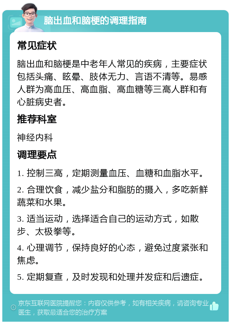 脑出血和脑梗的调理指南 常见症状 脑出血和脑梗是中老年人常见的疾病，主要症状包括头痛、眩晕、肢体无力、言语不清等。易感人群为高血压、高血脂、高血糖等三高人群和有心脏病史者。 推荐科室 神经内科 调理要点 1. 控制三高，定期测量血压、血糖和血脂水平。 2. 合理饮食，减少盐分和脂肪的摄入，多吃新鲜蔬菜和水果。 3. 适当运动，选择适合自己的运动方式，如散步、太极拳等。 4. 心理调节，保持良好的心态，避免过度紧张和焦虑。 5. 定期复查，及时发现和处理并发症和后遗症。