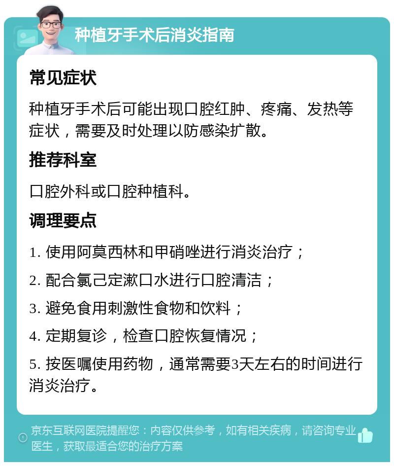 种植牙手术后消炎指南 常见症状 种植牙手术后可能出现口腔红肿、疼痛、发热等症状，需要及时处理以防感染扩散。 推荐科室 口腔外科或口腔种植科。 调理要点 1. 使用阿莫西林和甲硝唑进行消炎治疗； 2. 配合氯己定漱口水进行口腔清洁； 3. 避免食用刺激性食物和饮料； 4. 定期复诊，检查口腔恢复情况； 5. 按医嘱使用药物，通常需要3天左右的时间进行消炎治疗。