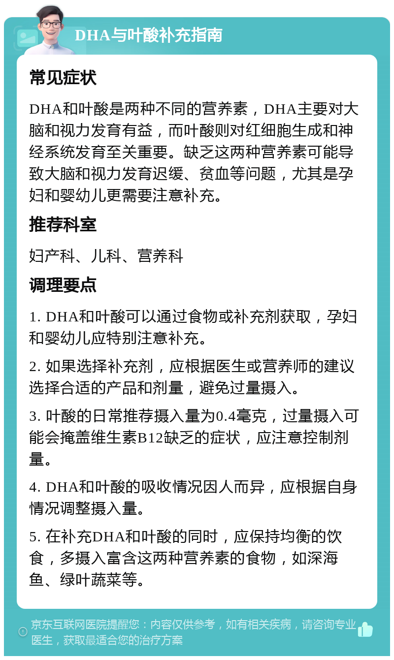 DHA与叶酸补充指南 常见症状 DHA和叶酸是两种不同的营养素，DHA主要对大脑和视力发育有益，而叶酸则对红细胞生成和神经系统发育至关重要。缺乏这两种营养素可能导致大脑和视力发育迟缓、贫血等问题，尤其是孕妇和婴幼儿更需要注意补充。 推荐科室 妇产科、儿科、营养科 调理要点 1. DHA和叶酸可以通过食物或补充剂获取，孕妇和婴幼儿应特别注意补充。 2. 如果选择补充剂，应根据医生或营养师的建议选择合适的产品和剂量，避免过量摄入。 3. 叶酸的日常推荐摄入量为0.4毫克，过量摄入可能会掩盖维生素B12缺乏的症状，应注意控制剂量。 4. DHA和叶酸的吸收情况因人而异，应根据自身情况调整摄入量。 5. 在补充DHA和叶酸的同时，应保持均衡的饮食，多摄入富含这两种营养素的食物，如深海鱼、绿叶蔬菜等。