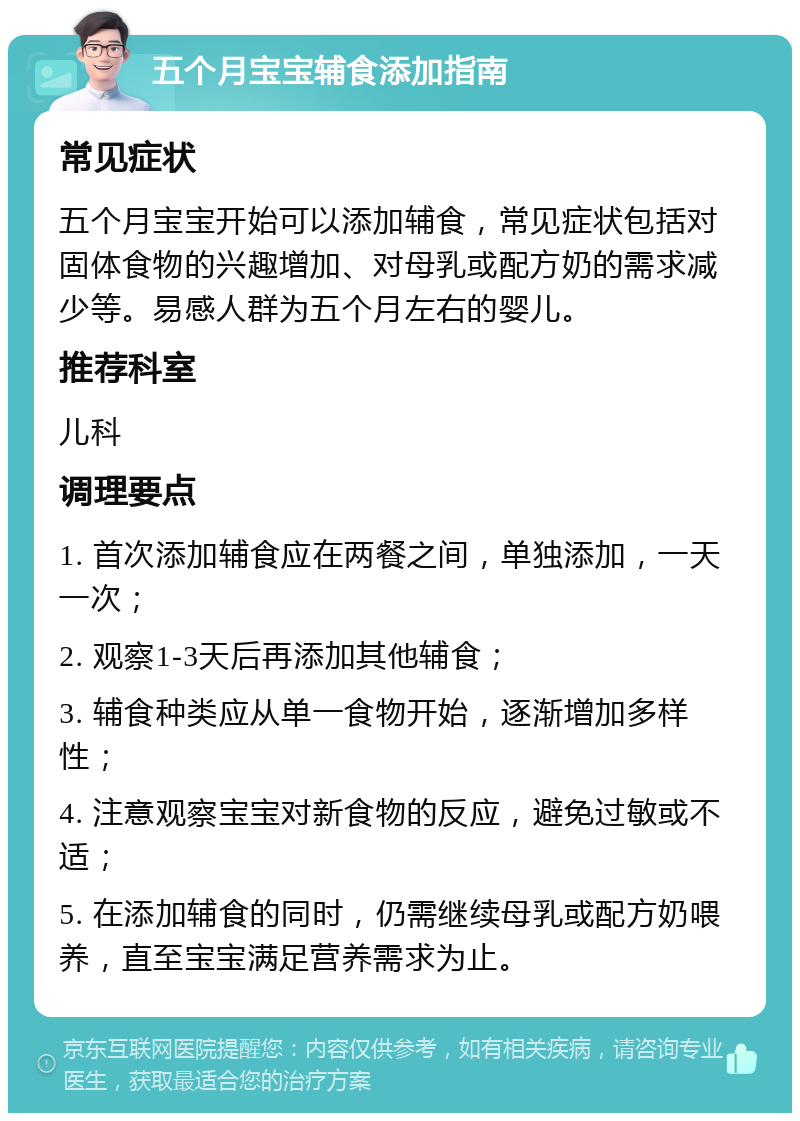 五个月宝宝辅食添加指南 常见症状 五个月宝宝开始可以添加辅食，常见症状包括对固体食物的兴趣增加、对母乳或配方奶的需求减少等。易感人群为五个月左右的婴儿。 推荐科室 儿科 调理要点 1. 首次添加辅食应在两餐之间，单独添加，一天一次； 2. 观察1-3天后再添加其他辅食； 3. 辅食种类应从单一食物开始，逐渐增加多样性； 4. 注意观察宝宝对新食物的反应，避免过敏或不适； 5. 在添加辅食的同时，仍需继续母乳或配方奶喂养，直至宝宝满足营养需求为止。