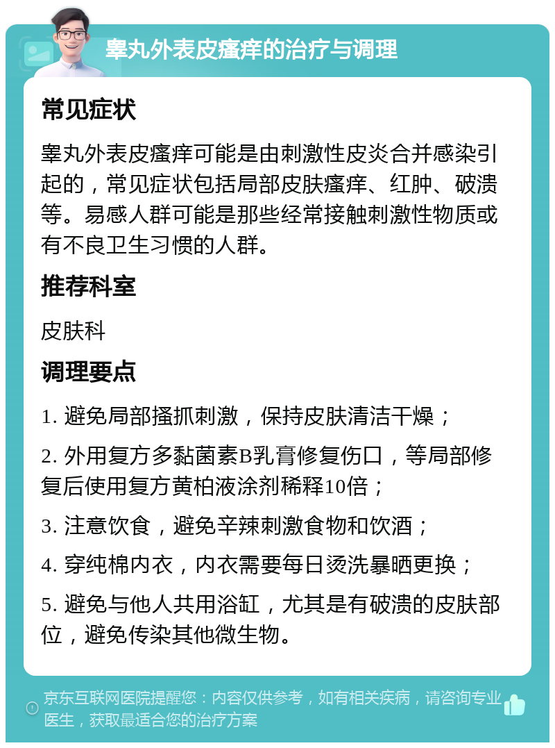 睾丸外表皮瘙痒的治疗与调理 常见症状 睾丸外表皮瘙痒可能是由刺激性皮炎合并感染引起的，常见症状包括局部皮肤瘙痒、红肿、破溃等。易感人群可能是那些经常接触刺激性物质或有不良卫生习惯的人群。 推荐科室 皮肤科 调理要点 1. 避免局部搔抓刺激，保持皮肤清洁干燥； 2. 外用复方多黏菌素B乳膏修复伤口，等局部修复后使用复方黄柏液涂剂稀释10倍； 3. 注意饮食，避免辛辣刺激食物和饮酒； 4. 穿纯棉内衣，内衣需要每日烫洗暴晒更换； 5. 避免与他人共用浴缸，尤其是有破溃的皮肤部位，避免传染其他微生物。