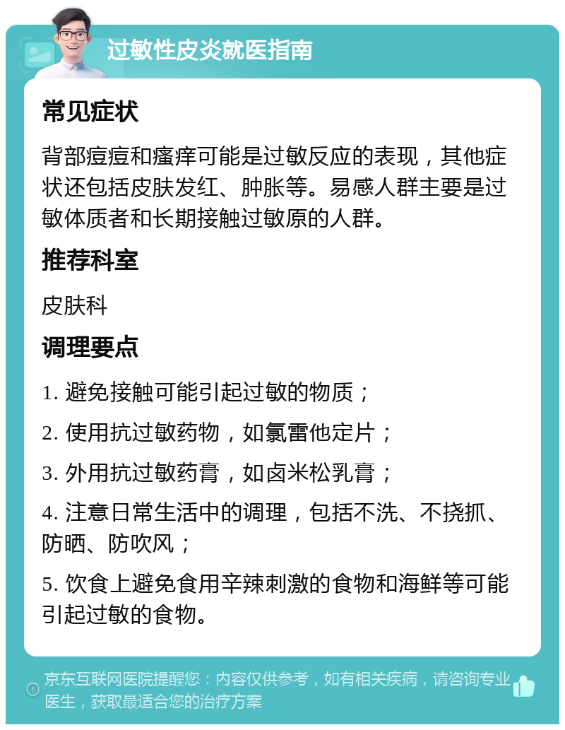 过敏性皮炎就医指南 常见症状 背部痘痘和瘙痒可能是过敏反应的表现，其他症状还包括皮肤发红、肿胀等。易感人群主要是过敏体质者和长期接触过敏原的人群。 推荐科室 皮肤科 调理要点 1. 避免接触可能引起过敏的物质； 2. 使用抗过敏药物，如氯雷他定片； 3. 外用抗过敏药膏，如卤米松乳膏； 4. 注意日常生活中的调理，包括不洗、不挠抓、防晒、防吹风； 5. 饮食上避免食用辛辣刺激的食物和海鲜等可能引起过敏的食物。