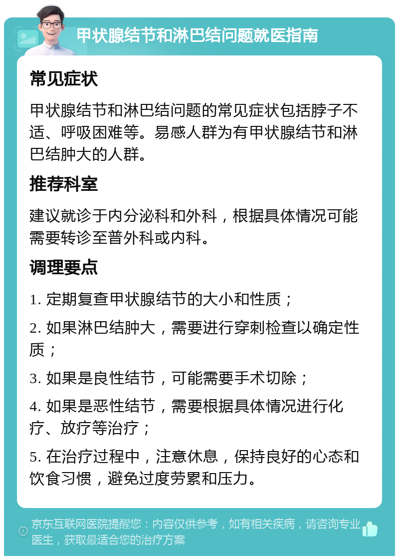 甲状腺结节和淋巴结问题就医指南 常见症状 甲状腺结节和淋巴结问题的常见症状包括脖子不适、呼吸困难等。易感人群为有甲状腺结节和淋巴结肿大的人群。 推荐科室 建议就诊于内分泌科和外科，根据具体情况可能需要转诊至普外科或内科。 调理要点 1. 定期复查甲状腺结节的大小和性质； 2. 如果淋巴结肿大，需要进行穿刺检查以确定性质； 3. 如果是良性结节，可能需要手术切除； 4. 如果是恶性结节，需要根据具体情况进行化疗、放疗等治疗； 5. 在治疗过程中，注意休息，保持良好的心态和饮食习惯，避免过度劳累和压力。