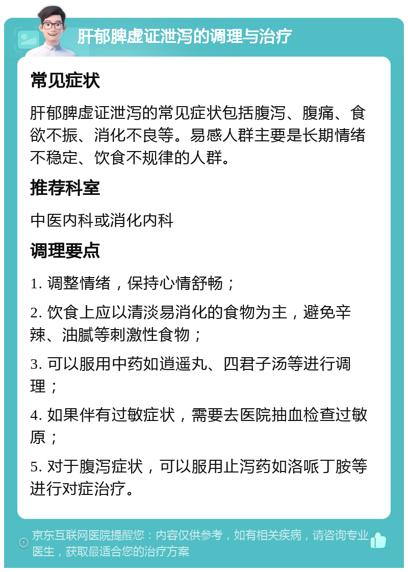 肝郁脾虚证泄泻的调理与治疗 常见症状 肝郁脾虚证泄泻的常见症状包括腹泻、腹痛、食欲不振、消化不良等。易感人群主要是长期情绪不稳定、饮食不规律的人群。 推荐科室 中医内科或消化内科 调理要点 1. 调整情绪，保持心情舒畅； 2. 饮食上应以清淡易消化的食物为主，避免辛辣、油腻等刺激性食物； 3. 可以服用中药如逍遥丸、四君子汤等进行调理； 4. 如果伴有过敏症状，需要去医院抽血检查过敏原； 5. 对于腹泻症状，可以服用止泻药如洛哌丁胺等进行对症治疗。