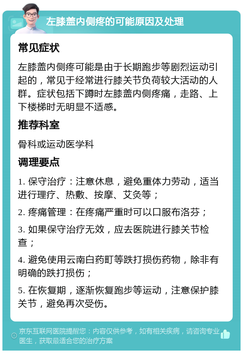 左膝盖内侧疼的可能原因及处理 常见症状 左膝盖内侧疼可能是由于长期跑步等剧烈运动引起的，常见于经常进行膝关节负荷较大活动的人群。症状包括下蹲时左膝盖内侧疼痛，走路、上下楼梯时无明显不适感。 推荐科室 骨科或运动医学科 调理要点 1. 保守治疗：注意休息，避免重体力劳动，适当进行理疗、热敷、按摩、艾灸等； 2. 疼痛管理：在疼痛严重时可以口服布洛芬； 3. 如果保守治疗无效，应去医院进行膝关节检查； 4. 避免使用云南白药町等跌打损伤药物，除非有明确的跌打损伤； 5. 在恢复期，逐渐恢复跑步等运动，注意保护膝关节，避免再次受伤。