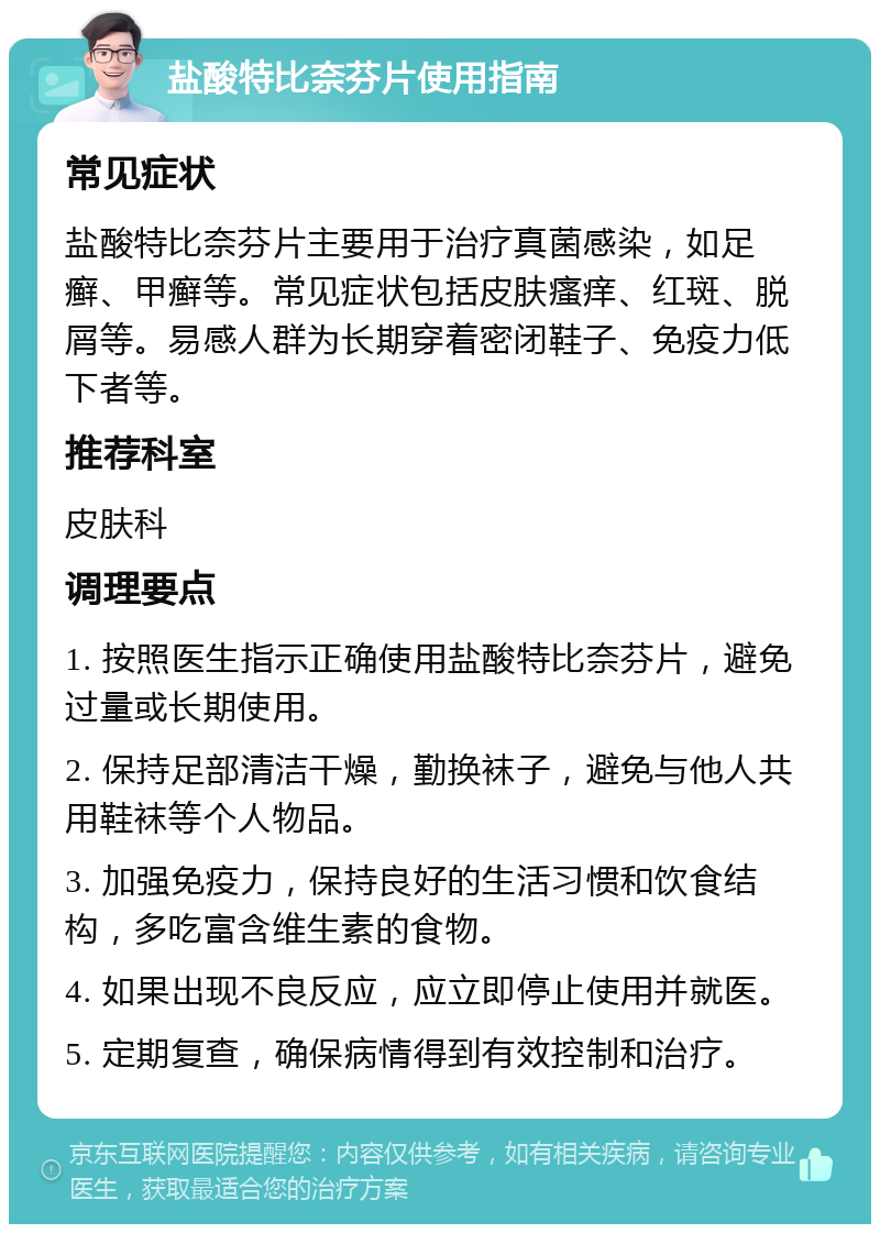 盐酸特比奈芬片使用指南 常见症状 盐酸特比奈芬片主要用于治疗真菌感染，如足癣、甲癣等。常见症状包括皮肤瘙痒、红斑、脱屑等。易感人群为长期穿着密闭鞋子、免疫力低下者等。 推荐科室 皮肤科 调理要点 1. 按照医生指示正确使用盐酸特比奈芬片，避免过量或长期使用。 2. 保持足部清洁干燥，勤换袜子，避免与他人共用鞋袜等个人物品。 3. 加强免疫力，保持良好的生活习惯和饮食结构，多吃富含维生素的食物。 4. 如果出现不良反应，应立即停止使用并就医。 5. 定期复查，确保病情得到有效控制和治疗。