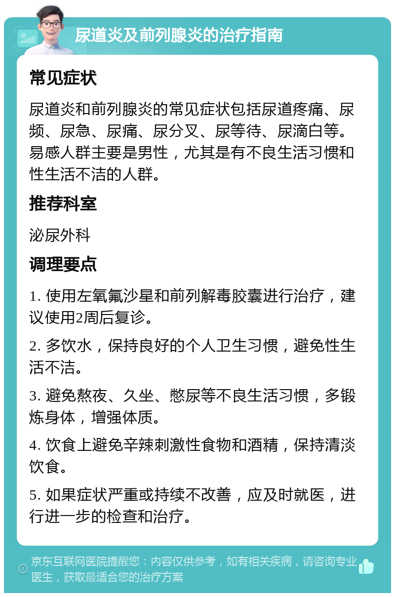 尿道炎及前列腺炎的治疗指南 常见症状 尿道炎和前列腺炎的常见症状包括尿道疼痛、尿频、尿急、尿痛、尿分叉、尿等待、尿滴白等。易感人群主要是男性，尤其是有不良生活习惯和性生活不洁的人群。 推荐科室 泌尿外科 调理要点 1. 使用左氧氟沙星和前列解毒胶囊进行治疗，建议使用2周后复诊。 2. 多饮水，保持良好的个人卫生习惯，避免性生活不洁。 3. 避免熬夜、久坐、憋尿等不良生活习惯，多锻炼身体，增强体质。 4. 饮食上避免辛辣刺激性食物和酒精，保持清淡饮食。 5. 如果症状严重或持续不改善，应及时就医，进行进一步的检查和治疗。