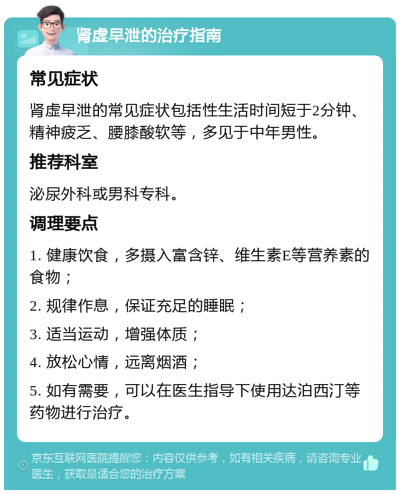 肾虚早泄的治疗指南 常见症状 肾虚早泄的常见症状包括性生活时间短于2分钟、精神疲乏、腰膝酸软等，多见于中年男性。 推荐科室 泌尿外科或男科专科。 调理要点 1. 健康饮食，多摄入富含锌、维生素E等营养素的食物； 2. 规律作息，保证充足的睡眠； 3. 适当运动，增强体质； 4. 放松心情，远离烟酒； 5. 如有需要，可以在医生指导下使用达泊西汀等药物进行治疗。