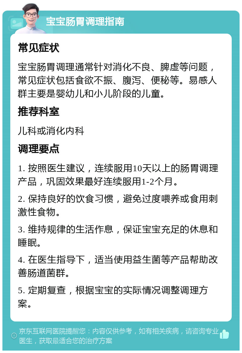 宝宝肠胃调理指南 常见症状 宝宝肠胃调理通常针对消化不良、脾虚等问题，常见症状包括食欲不振、腹泻、便秘等。易感人群主要是婴幼儿和小儿阶段的儿童。 推荐科室 儿科或消化内科 调理要点 1. 按照医生建议，连续服用10天以上的肠胃调理产品，巩固效果最好连续服用1-2个月。 2. 保持良好的饮食习惯，避免过度喂养或食用刺激性食物。 3. 维持规律的生活作息，保证宝宝充足的休息和睡眠。 4. 在医生指导下，适当使用益生菌等产品帮助改善肠道菌群。 5. 定期复查，根据宝宝的实际情况调整调理方案。