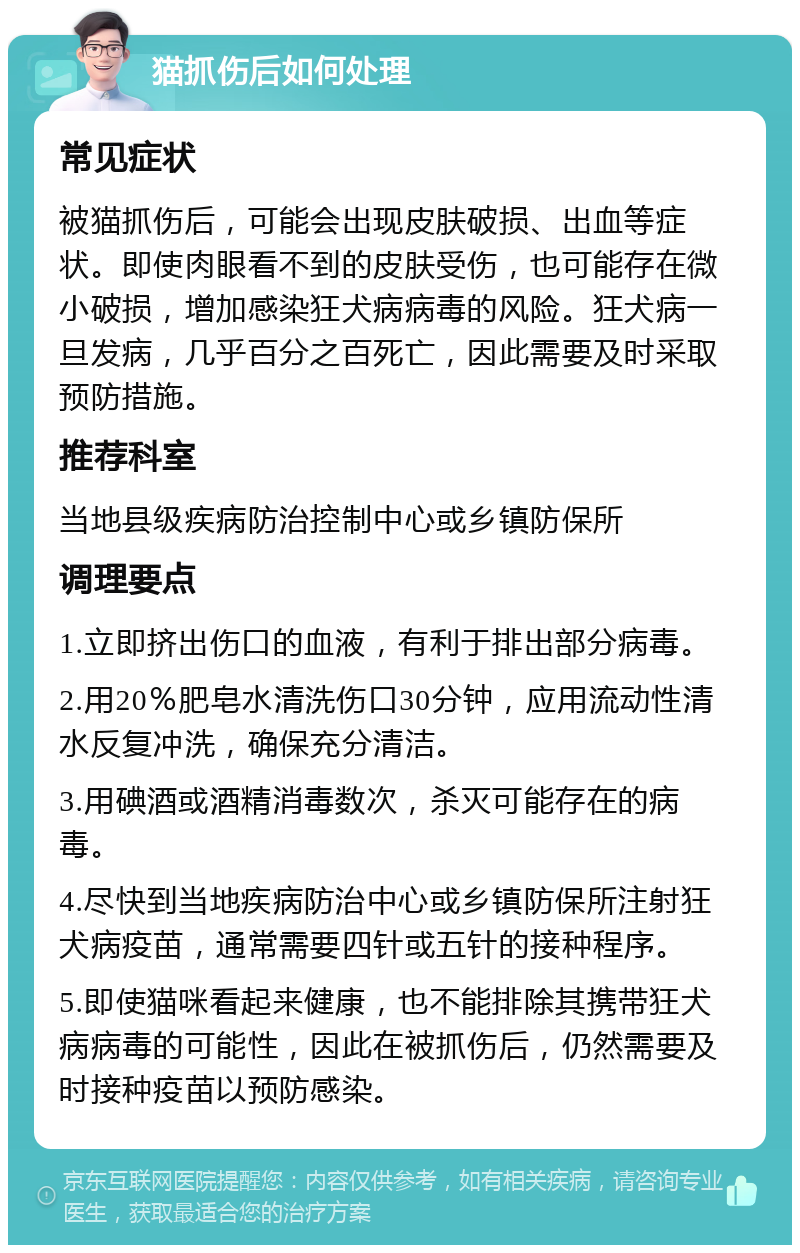 猫抓伤后如何处理 常见症状 被猫抓伤后，可能会出现皮肤破损、出血等症状。即使肉眼看不到的皮肤受伤，也可能存在微小破损，增加感染狂犬病病毒的风险。狂犬病一旦发病，几乎百分之百死亡，因此需要及时采取预防措施。 推荐科室 当地县级疾病防治控制中心或乡镇防保所 调理要点 1.立即挤出伤口的血液，有利于排出部分病毒。 2.用20％肥皂水清洗伤口30分钟，应用流动性清水反复冲洗，确保充分清洁。 3.用碘酒或酒精消毒数次，杀灭可能存在的病毒。 4.尽快到当地疾病防治中心或乡镇防保所注射狂犬病疫苗，通常需要四针或五针的接种程序。 5.即使猫咪看起来健康，也不能排除其携带狂犬病病毒的可能性，因此在被抓伤后，仍然需要及时接种疫苗以预防感染。