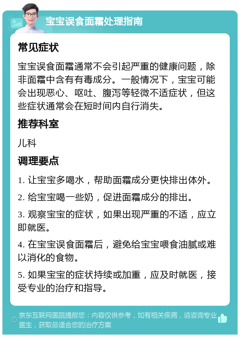 宝宝误食面霜处理指南 常见症状 宝宝误食面霜通常不会引起严重的健康问题，除非面霜中含有有毒成分。一般情况下，宝宝可能会出现恶心、呕吐、腹泻等轻微不适症状，但这些症状通常会在短时间内自行消失。 推荐科室 儿科 调理要点 1. 让宝宝多喝水，帮助面霜成分更快排出体外。 2. 给宝宝喝一些奶，促进面霜成分的排出。 3. 观察宝宝的症状，如果出现严重的不适，应立即就医。 4. 在宝宝误食面霜后，避免给宝宝喂食油腻或难以消化的食物。 5. 如果宝宝的症状持续或加重，应及时就医，接受专业的治疗和指导。