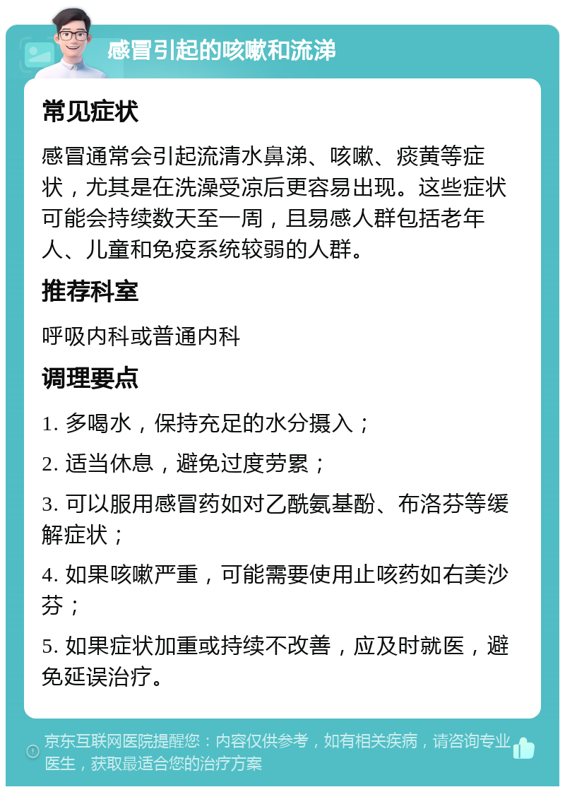 感冒引起的咳嗽和流涕 常见症状 感冒通常会引起流清水鼻涕、咳嗽、痰黄等症状，尤其是在洗澡受凉后更容易出现。这些症状可能会持续数天至一周，且易感人群包括老年人、儿童和免疫系统较弱的人群。 推荐科室 呼吸内科或普通内科 调理要点 1. 多喝水，保持充足的水分摄入； 2. 适当休息，避免过度劳累； 3. 可以服用感冒药如对乙酰氨基酚、布洛芬等缓解症状； 4. 如果咳嗽严重，可能需要使用止咳药如右美沙芬； 5. 如果症状加重或持续不改善，应及时就医，避免延误治疗。