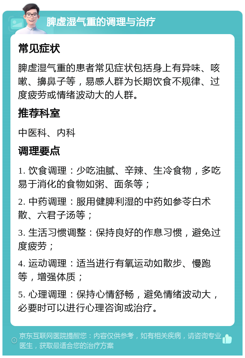 脾虚湿气重的调理与治疗 常见症状 脾虚湿气重的患者常见症状包括身上有异味、咳嗽、擤鼻子等，易感人群为长期饮食不规律、过度疲劳或情绪波动大的人群。 推荐科室 中医科、内科 调理要点 1. 饮食调理：少吃油腻、辛辣、生冷食物，多吃易于消化的食物如粥、面条等； 2. 中药调理：服用健脾利湿的中药如参苓白术散、六君子汤等； 3. 生活习惯调整：保持良好的作息习惯，避免过度疲劳； 4. 运动调理：适当进行有氧运动如散步、慢跑等，增强体质； 5. 心理调理：保持心情舒畅，避免情绪波动大，必要时可以进行心理咨询或治疗。