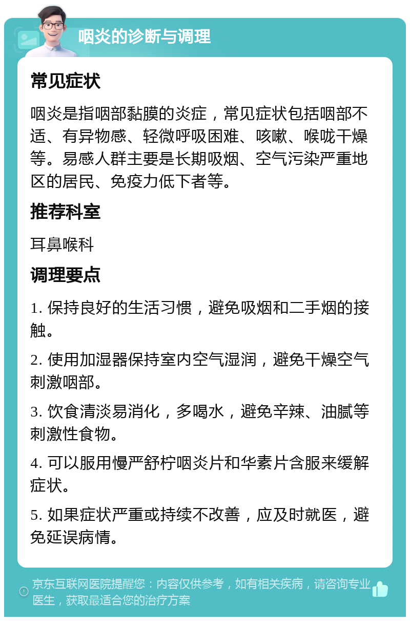 咽炎的诊断与调理 常见症状 咽炎是指咽部黏膜的炎症，常见症状包括咽部不适、有异物感、轻微呼吸困难、咳嗽、喉咙干燥等。易感人群主要是长期吸烟、空气污染严重地区的居民、免疫力低下者等。 推荐科室 耳鼻喉科 调理要点 1. 保持良好的生活习惯，避免吸烟和二手烟的接触。 2. 使用加湿器保持室内空气湿润，避免干燥空气刺激咽部。 3. 饮食清淡易消化，多喝水，避免辛辣、油腻等刺激性食物。 4. 可以服用慢严舒柠咽炎片和华素片含服来缓解症状。 5. 如果症状严重或持续不改善，应及时就医，避免延误病情。