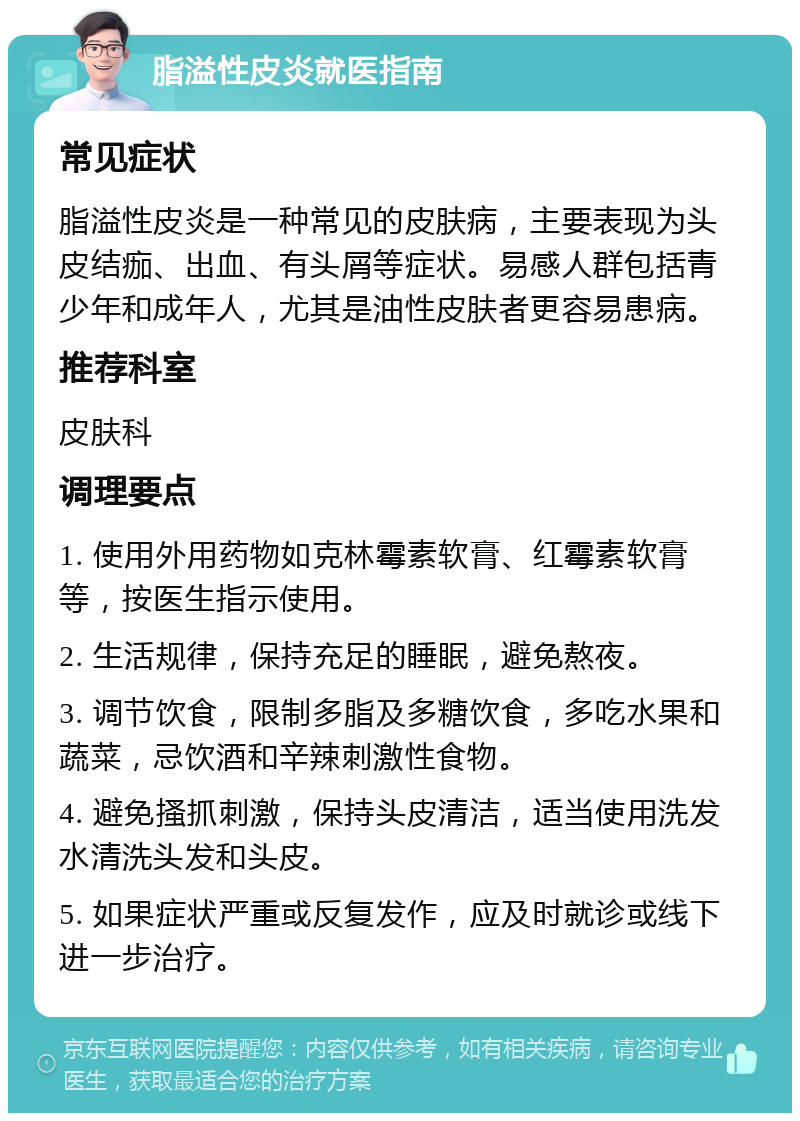 脂溢性皮炎就医指南 常见症状 脂溢性皮炎是一种常见的皮肤病，主要表现为头皮结痂、出血、有头屑等症状。易感人群包括青少年和成年人，尤其是油性皮肤者更容易患病。 推荐科室 皮肤科 调理要点 1. 使用外用药物如克林霉素软膏、红霉素软膏等，按医生指示使用。 2. 生活规律，保持充足的睡眠，避免熬夜。 3. 调节饮食，限制多脂及多糖饮食，多吃水果和蔬菜，忌饮酒和辛辣刺激性食物。 4. 避免搔抓刺激，保持头皮清洁，适当使用洗发水清洗头发和头皮。 5. 如果症状严重或反复发作，应及时就诊或线下进一步治疗。