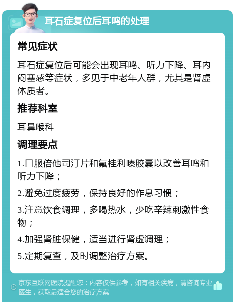 耳石症复位后耳鸣的处理 常见症状 耳石症复位后可能会出现耳鸣、听力下降、耳内闷塞感等症状，多见于中老年人群，尤其是肾虚体质者。 推荐科室 耳鼻喉科 调理要点 1.口服倍他司汀片和氟桂利嗪胶囊以改善耳鸣和听力下降； 2.避免过度疲劳，保持良好的作息习惯； 3.注意饮食调理，多喝热水，少吃辛辣刺激性食物； 4.加强肾脏保健，适当进行肾虚调理； 5.定期复查，及时调整治疗方案。