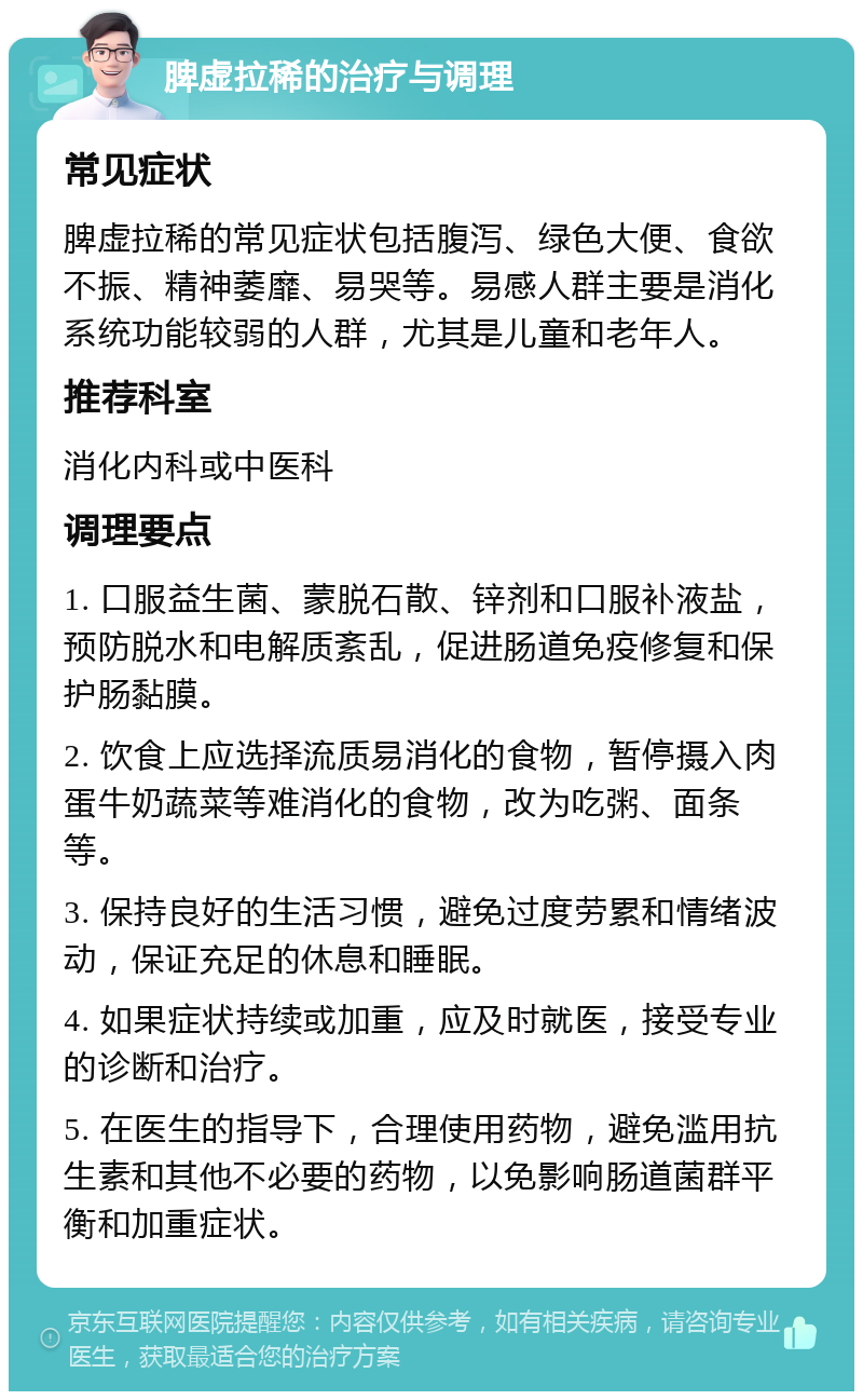 脾虚拉稀的治疗与调理 常见症状 脾虚拉稀的常见症状包括腹泻、绿色大便、食欲不振、精神萎靡、易哭等。易感人群主要是消化系统功能较弱的人群，尤其是儿童和老年人。 推荐科室 消化内科或中医科 调理要点 1. 口服益生菌、蒙脱石散、锌剂和口服补液盐，预防脱水和电解质紊乱，促进肠道免疫修复和保护肠黏膜。 2. 饮食上应选择流质易消化的食物，暂停摄入肉蛋牛奶蔬菜等难消化的食物，改为吃粥、面条等。 3. 保持良好的生活习惯，避免过度劳累和情绪波动，保证充足的休息和睡眠。 4. 如果症状持续或加重，应及时就医，接受专业的诊断和治疗。 5. 在医生的指导下，合理使用药物，避免滥用抗生素和其他不必要的药物，以免影响肠道菌群平衡和加重症状。