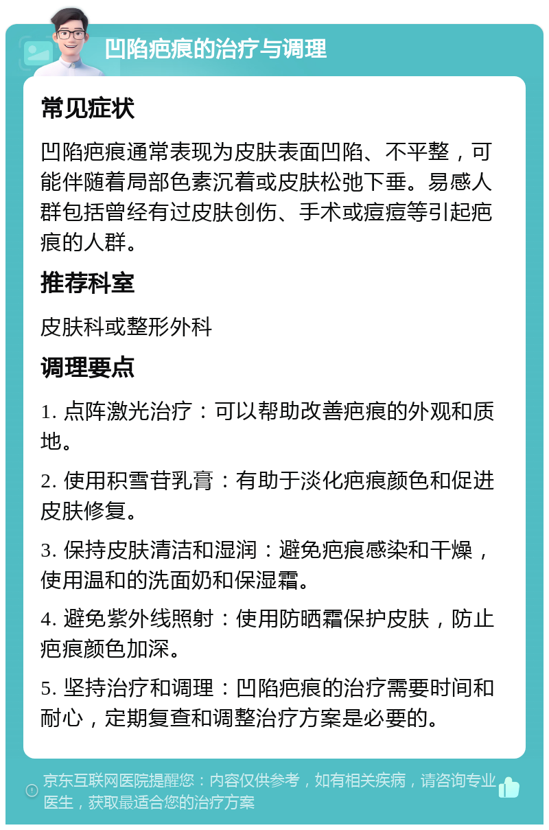 凹陷疤痕的治疗与调理 常见症状 凹陷疤痕通常表现为皮肤表面凹陷、不平整，可能伴随着局部色素沉着或皮肤松弛下垂。易感人群包括曾经有过皮肤创伤、手术或痘痘等引起疤痕的人群。 推荐科室 皮肤科或整形外科 调理要点 1. 点阵激光治疗：可以帮助改善疤痕的外观和质地。 2. 使用积雪苷乳膏：有助于淡化疤痕颜色和促进皮肤修复。 3. 保持皮肤清洁和湿润：避免疤痕感染和干燥，使用温和的洗面奶和保湿霜。 4. 避免紫外线照射：使用防晒霜保护皮肤，防止疤痕颜色加深。 5. 坚持治疗和调理：凹陷疤痕的治疗需要时间和耐心，定期复查和调整治疗方案是必要的。