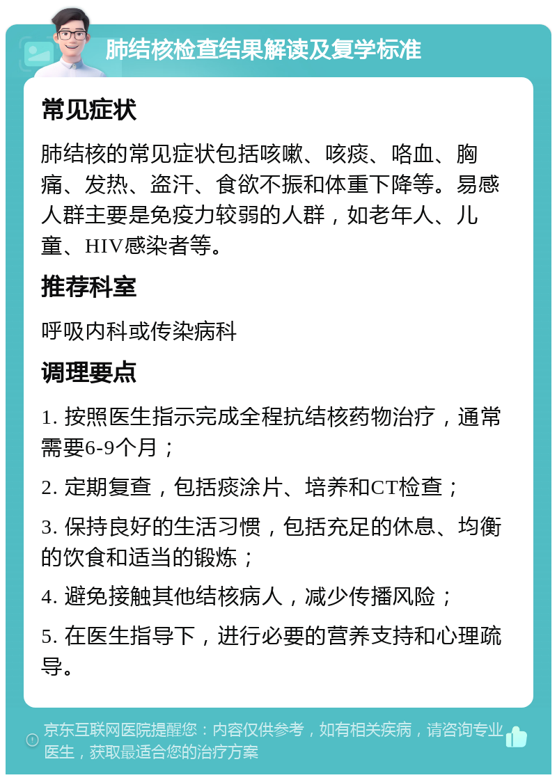 肺结核检查结果解读及复学标准 常见症状 肺结核的常见症状包括咳嗽、咳痰、咯血、胸痛、发热、盗汗、食欲不振和体重下降等。易感人群主要是免疫力较弱的人群，如老年人、儿童、HIV感染者等。 推荐科室 呼吸内科或传染病科 调理要点 1. 按照医生指示完成全程抗结核药物治疗，通常需要6-9个月； 2. 定期复查，包括痰涂片、培养和CT检查； 3. 保持良好的生活习惯，包括充足的休息、均衡的饮食和适当的锻炼； 4. 避免接触其他结核病人，减少传播风险； 5. 在医生指导下，进行必要的营养支持和心理疏导。