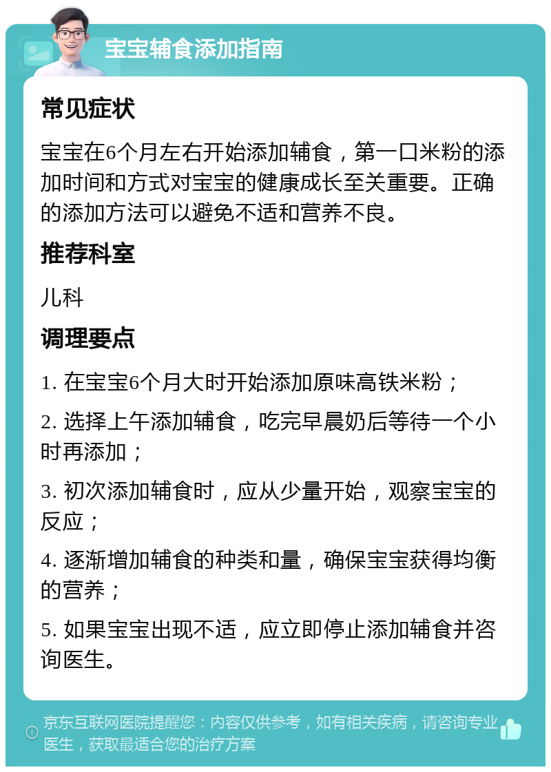 宝宝辅食添加指南 常见症状 宝宝在6个月左右开始添加辅食，第一口米粉的添加时间和方式对宝宝的健康成长至关重要。正确的添加方法可以避免不适和营养不良。 推荐科室 儿科 调理要点 1. 在宝宝6个月大时开始添加原味高铁米粉； 2. 选择上午添加辅食，吃完早晨奶后等待一个小时再添加； 3. 初次添加辅食时，应从少量开始，观察宝宝的反应； 4. 逐渐增加辅食的种类和量，确保宝宝获得均衡的营养； 5. 如果宝宝出现不适，应立即停止添加辅食并咨询医生。