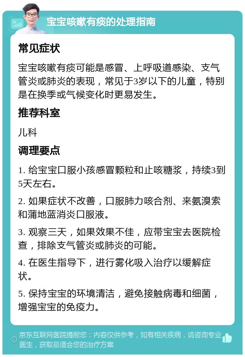 宝宝咳嗽有痰的处理指南 常见症状 宝宝咳嗽有痰可能是感冒、上呼吸道感染、支气管炎或肺炎的表现，常见于3岁以下的儿童，特别是在换季或气候变化时更易发生。 推荐科室 儿科 调理要点 1. 给宝宝口服小孩感冒颗粒和止咳糖浆，持续3到5天左右。 2. 如果症状不改善，口服肺力咳合剂、来氨溴索和蒲地蓝消炎口服液。 3. 观察三天，如果效果不佳，应带宝宝去医院检查，排除支气管炎或肺炎的可能。 4. 在医生指导下，进行雾化吸入治疗以缓解症状。 5. 保持宝宝的环境清洁，避免接触病毒和细菌，增强宝宝的免疫力。