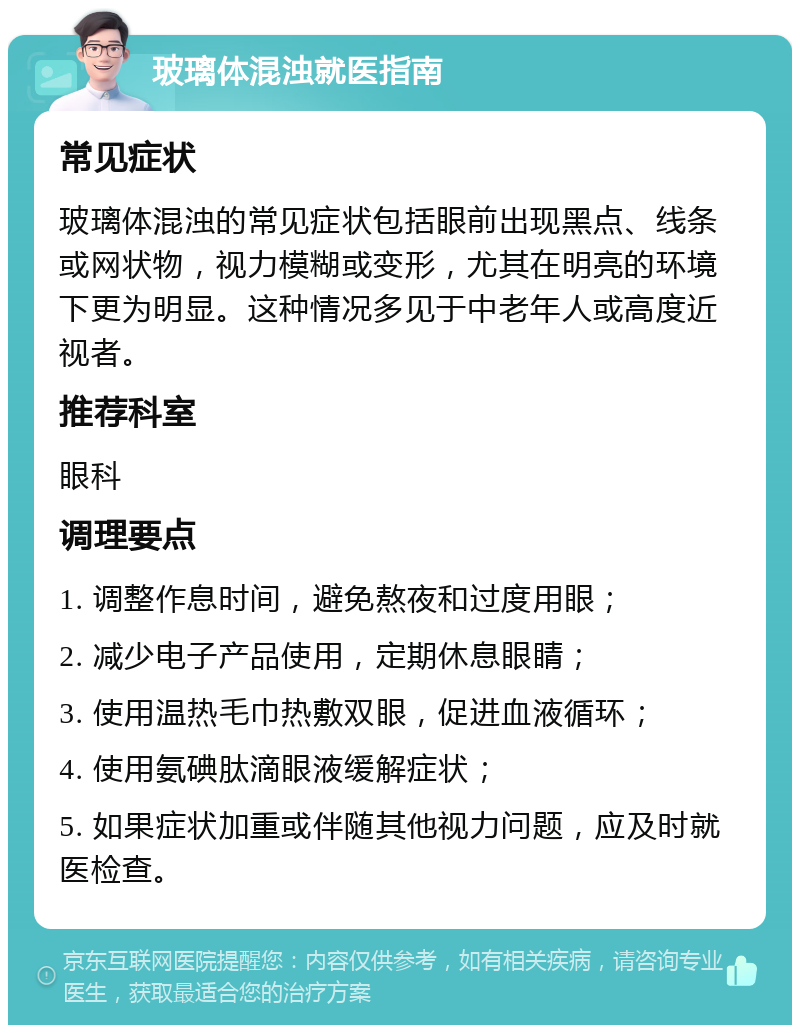 玻璃体混浊就医指南 常见症状 玻璃体混浊的常见症状包括眼前出现黑点、线条或网状物，视力模糊或变形，尤其在明亮的环境下更为明显。这种情况多见于中老年人或高度近视者。 推荐科室 眼科 调理要点 1. 调整作息时间，避免熬夜和过度用眼； 2. 减少电子产品使用，定期休息眼睛； 3. 使用温热毛巾热敷双眼，促进血液循环； 4. 使用氨碘肽滴眼液缓解症状； 5. 如果症状加重或伴随其他视力问题，应及时就医检查。