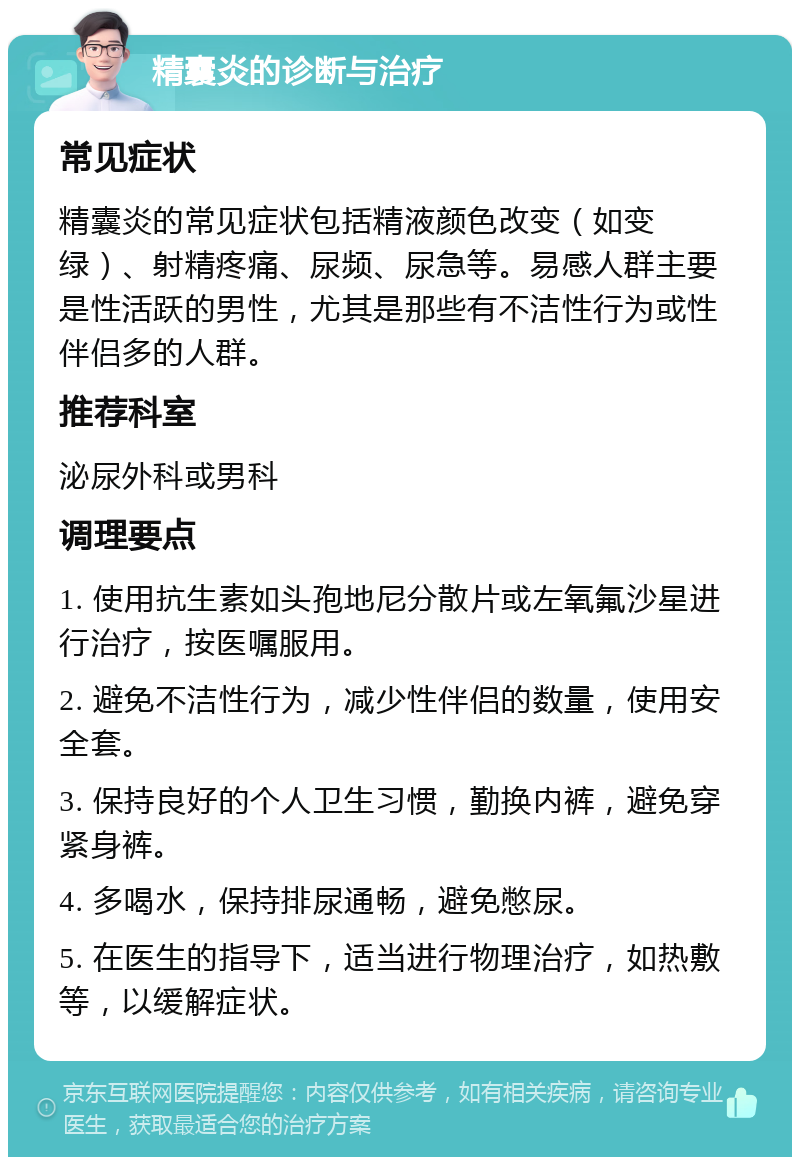 精囊炎的诊断与治疗 常见症状 精囊炎的常见症状包括精液颜色改变（如变绿）、射精疼痛、尿频、尿急等。易感人群主要是性活跃的男性，尤其是那些有不洁性行为或性伴侣多的人群。 推荐科室 泌尿外科或男科 调理要点 1. 使用抗生素如头孢地尼分散片或左氧氟沙星进行治疗，按医嘱服用。 2. 避免不洁性行为，减少性伴侣的数量，使用安全套。 3. 保持良好的个人卫生习惯，勤换内裤，避免穿紧身裤。 4. 多喝水，保持排尿通畅，避免憋尿。 5. 在医生的指导下，适当进行物理治疗，如热敷等，以缓解症状。