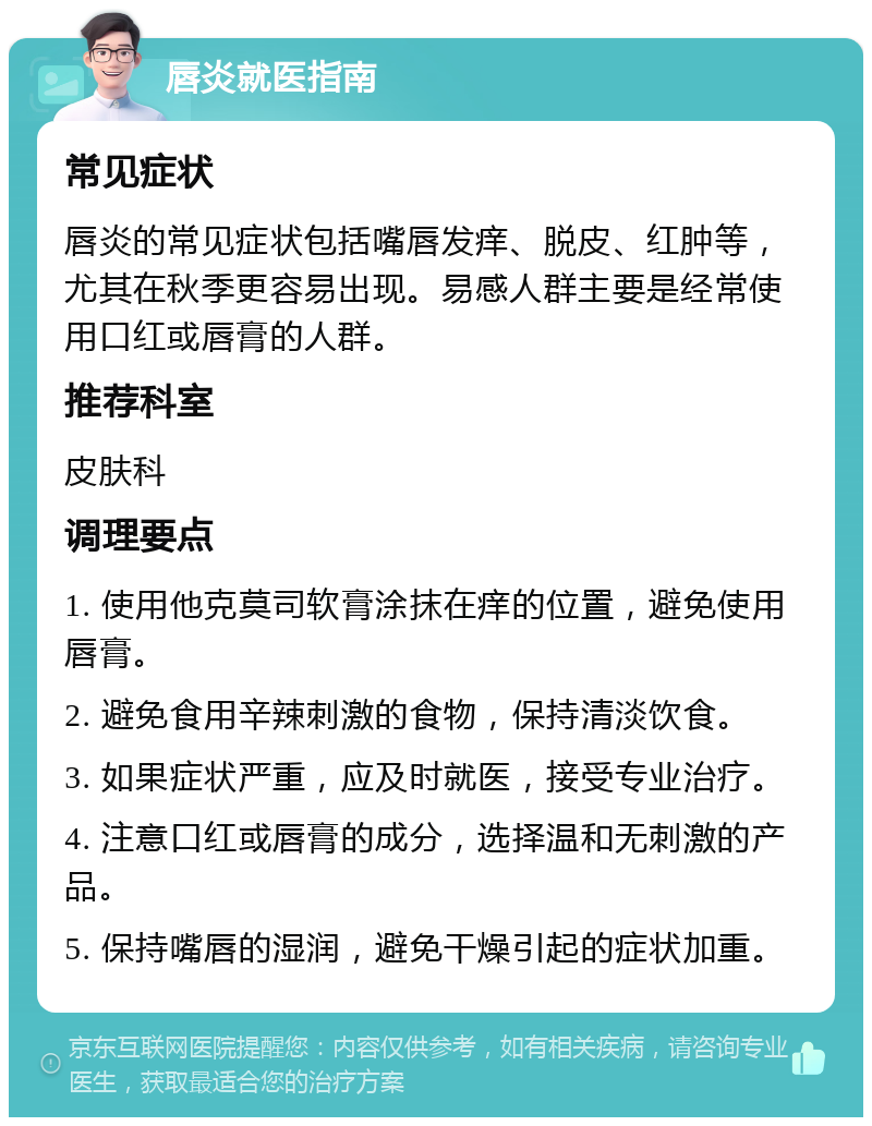 唇炎就医指南 常见症状 唇炎的常见症状包括嘴唇发痒、脱皮、红肿等，尤其在秋季更容易出现。易感人群主要是经常使用口红或唇膏的人群。 推荐科室 皮肤科 调理要点 1. 使用他克莫司软膏涂抹在痒的位置，避免使用唇膏。 2. 避免食用辛辣刺激的食物，保持清淡饮食。 3. 如果症状严重，应及时就医，接受专业治疗。 4. 注意口红或唇膏的成分，选择温和无刺激的产品。 5. 保持嘴唇的湿润，避免干燥引起的症状加重。