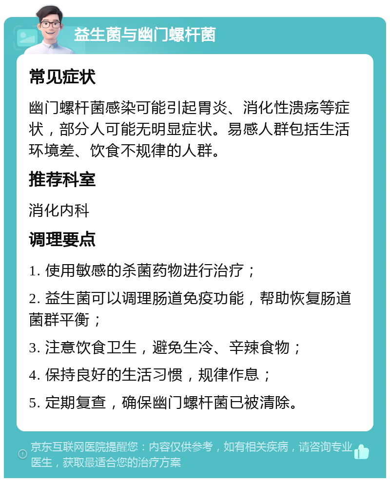 益生菌与幽门螺杆菌 常见症状 幽门螺杆菌感染可能引起胃炎、消化性溃疡等症状，部分人可能无明显症状。易感人群包括生活环境差、饮食不规律的人群。 推荐科室 消化内科 调理要点 1. 使用敏感的杀菌药物进行治疗； 2. 益生菌可以调理肠道免疫功能，帮助恢复肠道菌群平衡； 3. 注意饮食卫生，避免生冷、辛辣食物； 4. 保持良好的生活习惯，规律作息； 5. 定期复查，确保幽门螺杆菌已被清除。