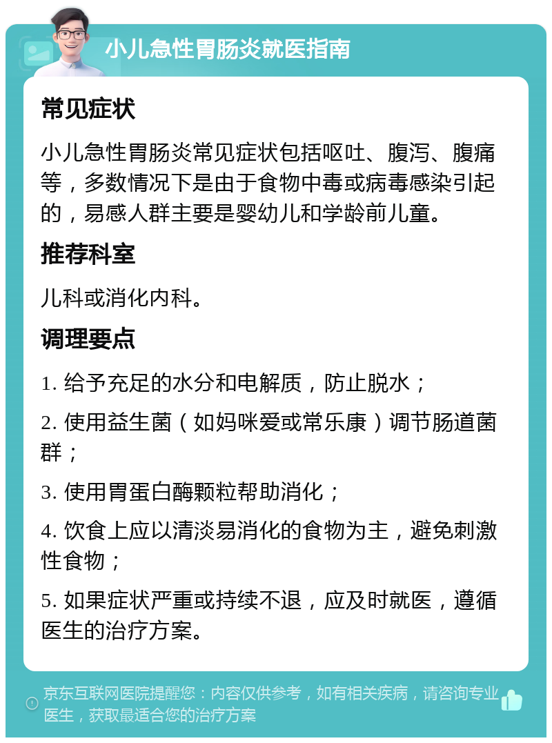 小儿急性胃肠炎就医指南 常见症状 小儿急性胃肠炎常见症状包括呕吐、腹泻、腹痛等，多数情况下是由于食物中毒或病毒感染引起的，易感人群主要是婴幼儿和学龄前儿童。 推荐科室 儿科或消化内科。 调理要点 1. 给予充足的水分和电解质，防止脱水； 2. 使用益生菌（如妈咪爱或常乐康）调节肠道菌群； 3. 使用胃蛋白酶颗粒帮助消化； 4. 饮食上应以清淡易消化的食物为主，避免刺激性食物； 5. 如果症状严重或持续不退，应及时就医，遵循医生的治疗方案。