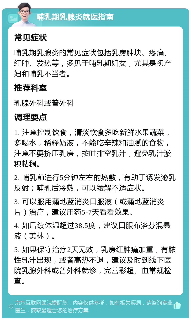 哺乳期乳腺炎就医指南 常见症状 哺乳期乳腺炎的常见症状包括乳房肿块、疼痛、红肿、发热等，多见于哺乳期妇女，尤其是初产妇和哺乳不当者。 推荐科室 乳腺外科或普外科 调理要点 1. 注意控制饮食，清淡饮食多吃新鲜水果蔬菜，多喝水，稀释奶液，不能吃辛辣和油腻的食物，注意不要挤压乳房，按时排空乳汁，避免乳汁淤积粘稠。 2. 哺乳前进行5分钟左右的热敷，有助于诱发泌乳反射；哺乳后冷敷，可以缓解不适症状。 3. 可以服用蒲地蓝消炎口服液（或蒲地蓝消炎片）治疗，建议用药5-7天看看效果。 4. 如后续体温超过38.5度，建议口服布洛芬混悬液（美林）。 5. 如果保守治疗2天无效，乳房红肿痛加重，有脓性乳汁出现，或者高热不退，建议及时到线下医院乳腺外科或普外科就诊，完善彩超、血常规检查。