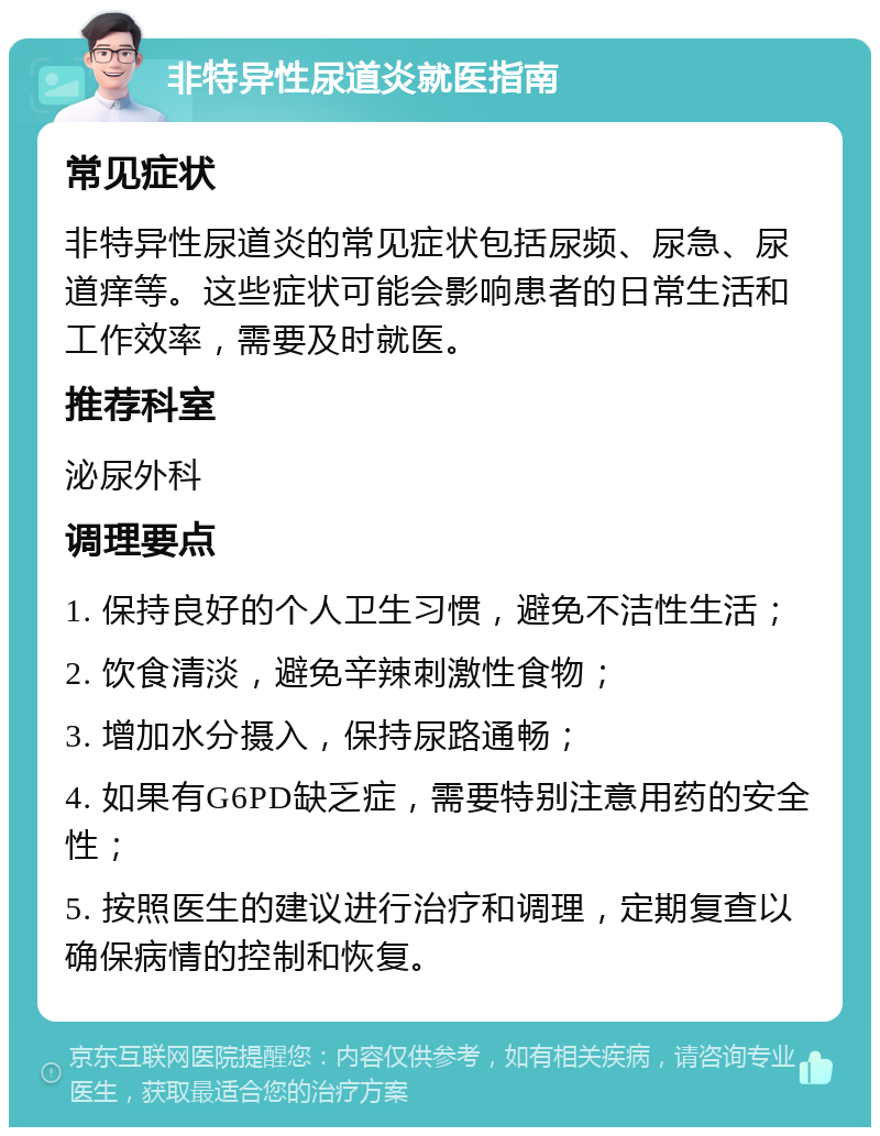 非特异性尿道炎就医指南 常见症状 非特异性尿道炎的常见症状包括尿频、尿急、尿道痒等。这些症状可能会影响患者的日常生活和工作效率，需要及时就医。 推荐科室 泌尿外科 调理要点 1. 保持良好的个人卫生习惯，避免不洁性生活； 2. 饮食清淡，避免辛辣刺激性食物； 3. 增加水分摄入，保持尿路通畅； 4. 如果有G6PD缺乏症，需要特别注意用药的安全性； 5. 按照医生的建议进行治疗和调理，定期复查以确保病情的控制和恢复。