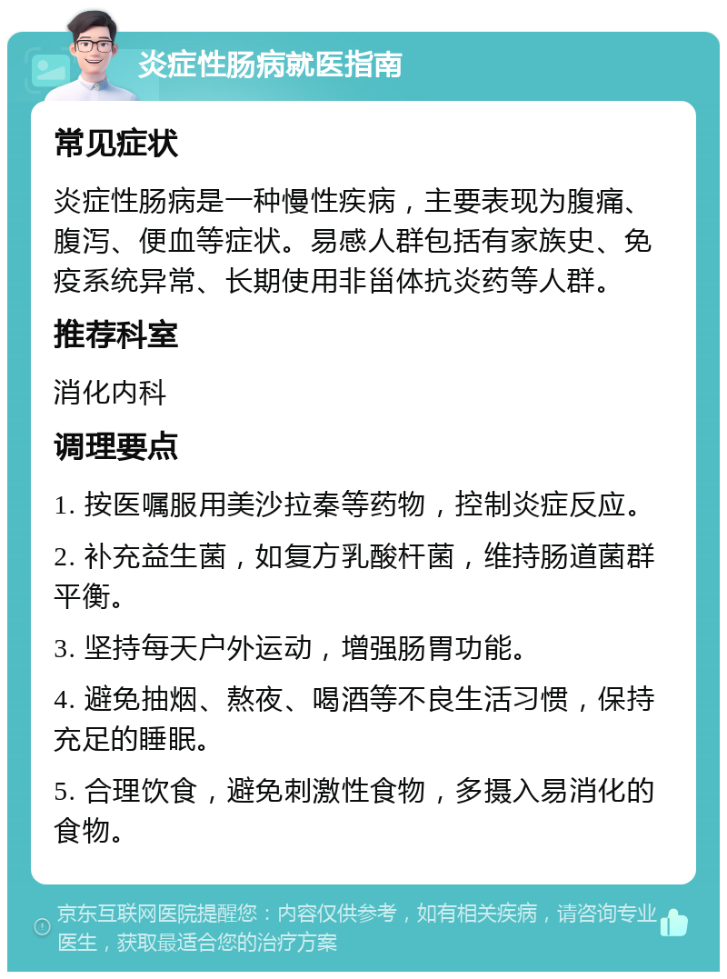 炎症性肠病就医指南 常见症状 炎症性肠病是一种慢性疾病，主要表现为腹痛、腹泻、便血等症状。易感人群包括有家族史、免疫系统异常、长期使用非甾体抗炎药等人群。 推荐科室 消化内科 调理要点 1. 按医嘱服用美沙拉秦等药物，控制炎症反应。 2. 补充益生菌，如复方乳酸杆菌，维持肠道菌群平衡。 3. 坚持每天户外运动，增强肠胃功能。 4. 避免抽烟、熬夜、喝酒等不良生活习惯，保持充足的睡眠。 5. 合理饮食，避免刺激性食物，多摄入易消化的食物。