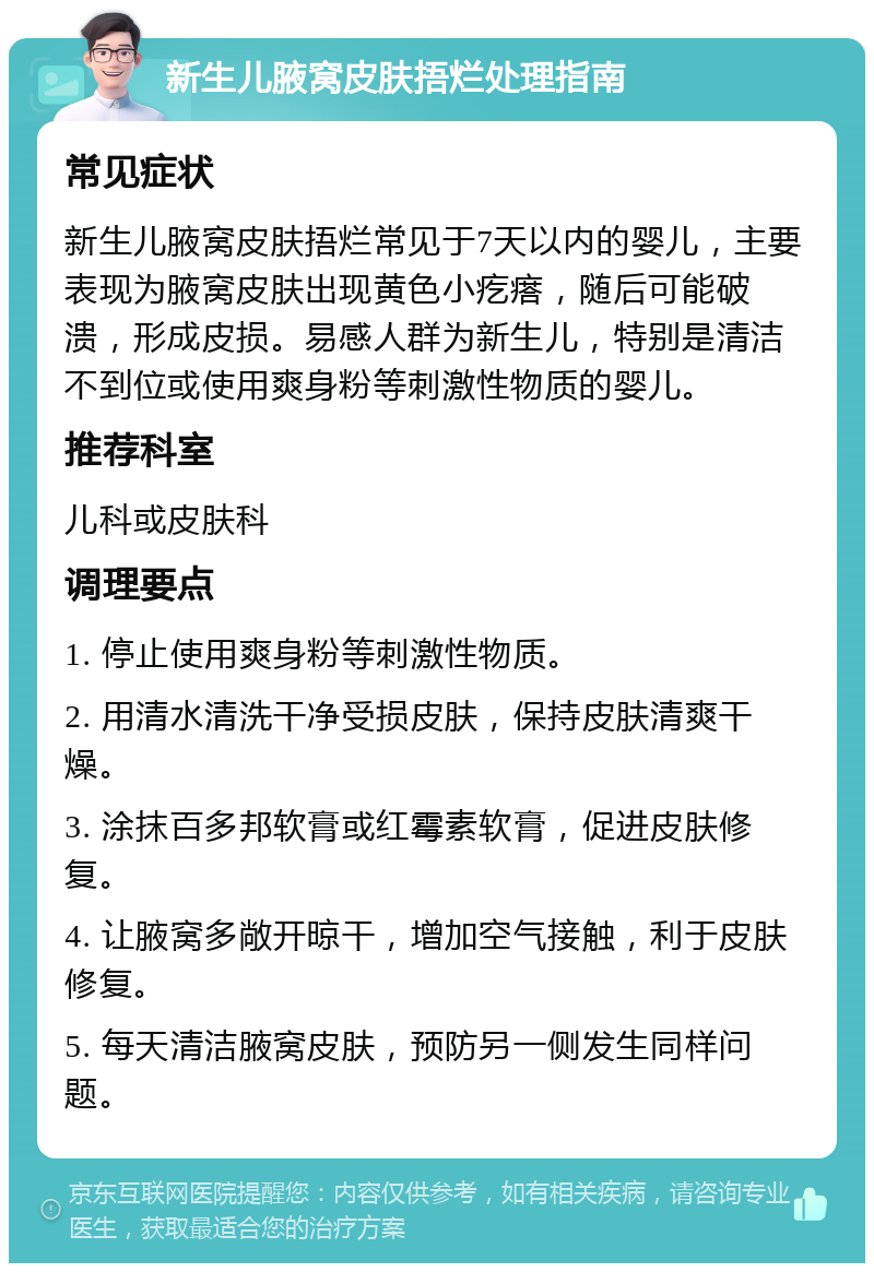 新生儿腋窝皮肤捂烂处理指南 常见症状 新生儿腋窝皮肤捂烂常见于7天以内的婴儿，主要表现为腋窝皮肤出现黄色小疙瘩，随后可能破溃，形成皮损。易感人群为新生儿，特别是清洁不到位或使用爽身粉等刺激性物质的婴儿。 推荐科室 儿科或皮肤科 调理要点 1. 停止使用爽身粉等刺激性物质。 2. 用清水清洗干净受损皮肤，保持皮肤清爽干燥。 3. 涂抹百多邦软膏或红霉素软膏，促进皮肤修复。 4. 让腋窝多敞开晾干，增加空气接触，利于皮肤修复。 5. 每天清洁腋窝皮肤，预防另一侧发生同样问题。