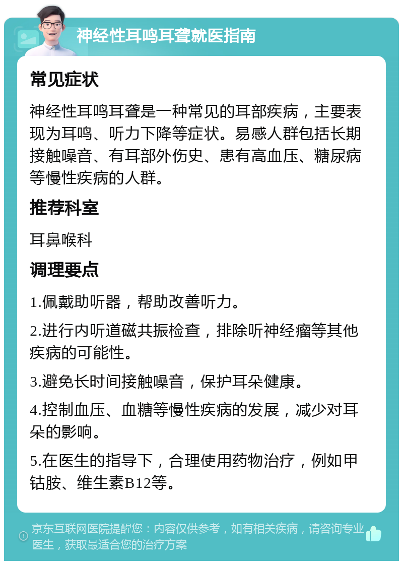 神经性耳鸣耳聋就医指南 常见症状 神经性耳鸣耳聋是一种常见的耳部疾病，主要表现为耳鸣、听力下降等症状。易感人群包括长期接触噪音、有耳部外伤史、患有高血压、糖尿病等慢性疾病的人群。 推荐科室 耳鼻喉科 调理要点 1.佩戴助听器，帮助改善听力。 2.进行内听道磁共振检查，排除听神经瘤等其他疾病的可能性。 3.避免长时间接触噪音，保护耳朵健康。 4.控制血压、血糖等慢性疾病的发展，减少对耳朵的影响。 5.在医生的指导下，合理使用药物治疗，例如甲钴胺、维生素B12等。