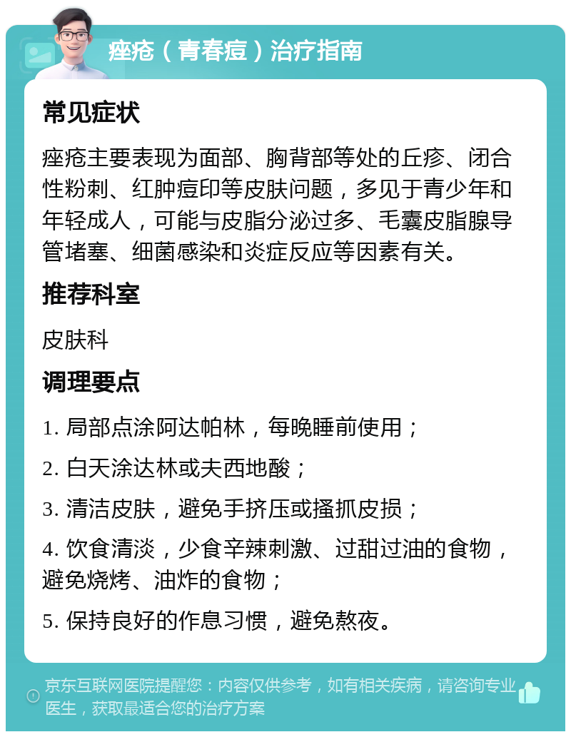 痤疮（青春痘）治疗指南 常见症状 痤疮主要表现为面部、胸背部等处的丘疹、闭合性粉刺、红肿痘印等皮肤问题，多见于青少年和年轻成人，可能与皮脂分泌过多、毛囊皮脂腺导管堵塞、细菌感染和炎症反应等因素有关。 推荐科室 皮肤科 调理要点 1. 局部点涂阿达帕林，每晚睡前使用； 2. 白天涂达林或夫西地酸； 3. 清洁皮肤，避免手挤压或搔抓皮损； 4. 饮食清淡，少食辛辣刺激、过甜过油的食物，避免烧烤、油炸的食物； 5. 保持良好的作息习惯，避免熬夜。