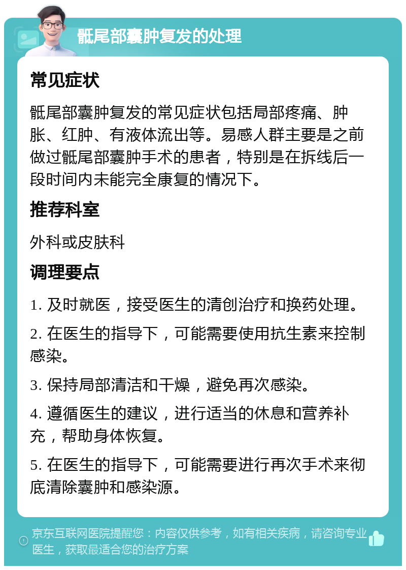 骶尾部囊肿复发的处理 常见症状 骶尾部囊肿复发的常见症状包括局部疼痛、肿胀、红肿、有液体流出等。易感人群主要是之前做过骶尾部囊肿手术的患者，特别是在拆线后一段时间内未能完全康复的情况下。 推荐科室 外科或皮肤科 调理要点 1. 及时就医，接受医生的清创治疗和换药处理。 2. 在医生的指导下，可能需要使用抗生素来控制感染。 3. 保持局部清洁和干燥，避免再次感染。 4. 遵循医生的建议，进行适当的休息和营养补充，帮助身体恢复。 5. 在医生的指导下，可能需要进行再次手术来彻底清除囊肿和感染源。