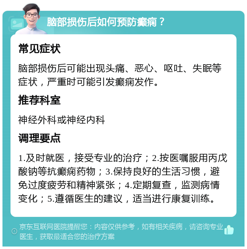 脑部损伤后如何预防癫痫？ 常见症状 脑部损伤后可能出现头痛、恶心、呕吐、失眠等症状，严重时可能引发癫痫发作。 推荐科室 神经外科或神经内科 调理要点 1.及时就医，接受专业的治疗；2.按医嘱服用丙戊酸钠等抗癫痫药物；3.保持良好的生活习惯，避免过度疲劳和精神紧张；4.定期复查，监测病情变化；5.遵循医生的建议，适当进行康复训练。