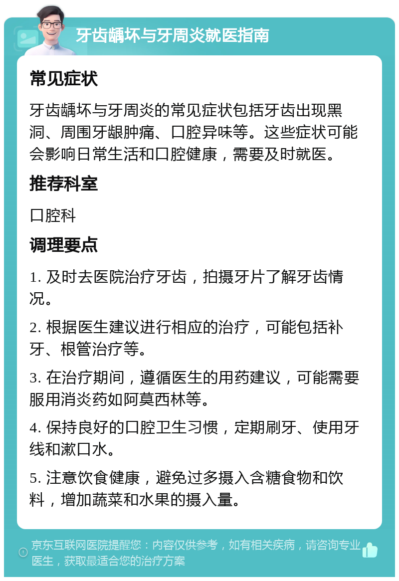 牙齿龋坏与牙周炎就医指南 常见症状 牙齿龋坏与牙周炎的常见症状包括牙齿出现黑洞、周围牙龈肿痛、口腔异味等。这些症状可能会影响日常生活和口腔健康，需要及时就医。 推荐科室 口腔科 调理要点 1. 及时去医院治疗牙齿，拍摄牙片了解牙齿情况。 2. 根据医生建议进行相应的治疗，可能包括补牙、根管治疗等。 3. 在治疗期间，遵循医生的用药建议，可能需要服用消炎药如阿莫西林等。 4. 保持良好的口腔卫生习惯，定期刷牙、使用牙线和漱口水。 5. 注意饮食健康，避免过多摄入含糖食物和饮料，增加蔬菜和水果的摄入量。